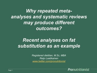Why repeated meta-analyses 
and systematic reviews 
may produce different 
outcomes? 
Recent meta-analyses on fat as an 
example 
Registered dietitian, M.Sc, MBA 
Reijo Laatikainen 
www.twitter.com/pronutritionist 
Page 1 
 