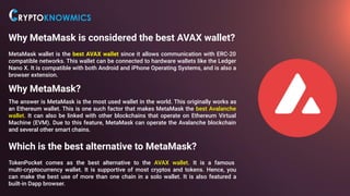 Why MetaMask is considered the best AVAX wallet?
MetaMask wallet is the best AVAX wallet since it allows communication with ERC-20
compatible networks. This wallet can be connected to hardware wallets like the Ledger
Nano X. It is compatible with both Android and iPhone Operating Systems, and is also a
browser extension.
Why MetaMask?
The answer is MetaMask is the most used wallet in the world. This originally works as
an Ethereum wallet. This is one such factor that makes MetaMask the best Avalanche
wallet. It can also be linked with other blockchains that operate on Ethereum Virtual
Machine (EVM). Due to this feature, MetaMask can operate the Avalanche blockchain
and several other smart chains.
Which is the best alternative to MetaMask?.
TokenPocket comes as the best alternative to the AVAX wallet. It is a famous
multi-cryptocurrency wallet. It is supportive of most cryptos and tokens. Hence, you
can make the best use of more than one chain in a solo wallet. It is also featured a
built-in Dapp browser.
 