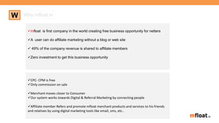 mfloat is first company in the world creating free business opportunity for netters
A user can do affiliate marketing without a blog or web site
 49% of the company revenue is shared to affiliate members
Zero investment to get this business opportunity
W Why mfloat.in
CPC- CPM is free
Only commission on sale
Merchant moves closer to Consumer
Our system works towards Digital & Referral Marketing by connecting people
Affiliate member Refers and promote mfloat merchant products and services to his friends
and relatives by using digital marketing tools like email, sms, etc..
 