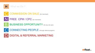 About us
C COMMISSION ON SALE (for merchant)
FREE CPM / CPC (for merchant)N
CONNECTING PEOPLE (through referral program)
C
BUSINESS OPPORTUNITY (for any net user)
B
DIGITAL & REFERRAL MARKETINGD
H What we Do ?
 