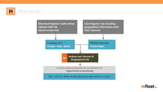 H What we Do ?
Merchant Register’s with mfloat
Uploads XML file
System create Ads
User Register’s by including
geographical information with
their interests
Creating ad is
Unique –Easy -Quick
Get cost per Sales & Branding through mfloat.in users
Analyze user Interests &
Geographical infom
Affiliate Member
Create Pages
Exclusive advertising with the combination of
Digital Referral Marketing
 