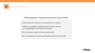 User (netter) can customize his portal based on his interest
Netter can do affiliate marketing without a blog or web site
by creating Pages for his friends and relatives
Zero investment to get this business opportunity
User can upgrade his account by purchasing multi brand loyalty CARD
U User Web portal
mfloat designed an Unique business portal for every net USER
 