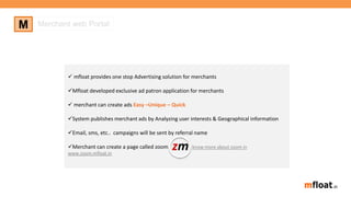 M Merchant web Portal
 mfloat provides one stop Advertising solution for merchants
Mfloat developed exclusive ad patron application for merchants
 merchant can create ads Easy –Unique – Quick
System publishes merchant ads by Analyzing user interests & Geographical information
Email, sms, etc.. campaigns will be sent by referral name
Merchant can create a page called zoom know more about zoom in
www.zoom.mfloat.in
zm
 