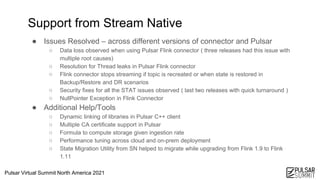 Pulsar Virtual Summit North America 2021
● Issues Resolved – across different versions of connector and Pulsar
○ Data loss observed when using Pulsar Flink connector ( three releases had this issue with
multiple root causes)
○ Resolution for Thread leaks in Pulsar Flink connector
○ Flink connector stops streaming if topic is recreated or when state is restored in
Backup/Restore and DR scenarios
○ Security fixes for all the STAT issues observed ( last two releases with quick turnaround )
○ NullPointer Exception in Flink Connector
● Additional Help/Tools
○ Dynamic linking of libraries in Pulsar C++ client
○ Multiple CA certificate support in Pulsar
○ Formula to compute storage given ingestion rate
○ Performance tuning across cloud and on-prem deployment
○ State Migration Utility from SN helped to migrate while upgrading from Flink 1.9 to Flink
1.11
11
Support from Stream Native
 
