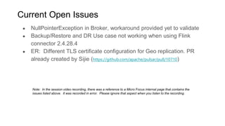 ● NullPointerException in Broker, workaround provided yet to validate
● Backup/Restore and DR Use case not working when using Flink
connector 2.4.28.4
● ER: Different TLS certificate configuration for Geo replication. PR
already created by Sijie (https://github.com/apache/pulsar/pull/10710)
12
Current Open Issues
Note: In the session video recording, there was a reference to a Micro Focus internal page that contains the
issues listed above. It was recorded in error. Please ignore that aspect when you listen to the recording.
 
