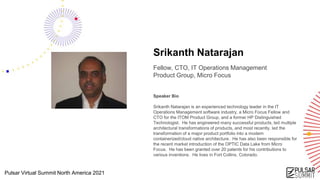 Pulsar Virtual Summit North America 2021
Srikanth Natarajan
Fellow, CTO, IT Operations Management
Product Group, Micro Focus
Speaker Bio
Srikanth Natarajan is an experienced technology leader in the IT
Operations Management software industry, a Micro Focus Fellow and
CTO for the ITOM Product Group, and a former HP Distinguished
Technologist. He has engineered many successful products, led multiple
architectural transformations of products, and most recently, led the
transformation of a major product portfolio into a modern
containerized/cloud native architecture. He has also been responsible for
the recent market introduction of the OPTIC Data Lake from Micro
Focus. He has been granted over 20 patents for his contributions to
various inventions. He lives in Fort Collins, Colorado.
 