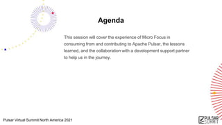 Pulsar Virtual Summit North America 2021
Agenda
This session will cover the experience of Micro Focus in
consuming from and contributing to Apache Pulsar, the lessons
learned, and the collaboration with a development support partner
to help us in the journey.
 
