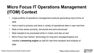 Pulsar Virtual Summit North America 2021
Micro Focus IT Operations Management
(ITOM) Context
• Large portfolio of operations management products generating many forms of
data
• Had a need to process and store a variety of operational data in near real time
• Data is time series primarily, structured and semi-structured
• Data needed to be processed while in motion and also at rest
• Micro Focus has Vertica1 technology for long term storage/analytics but
needed a streaming engine as well for real time transport and analysis of
data
1https://www.vertica.com/
 