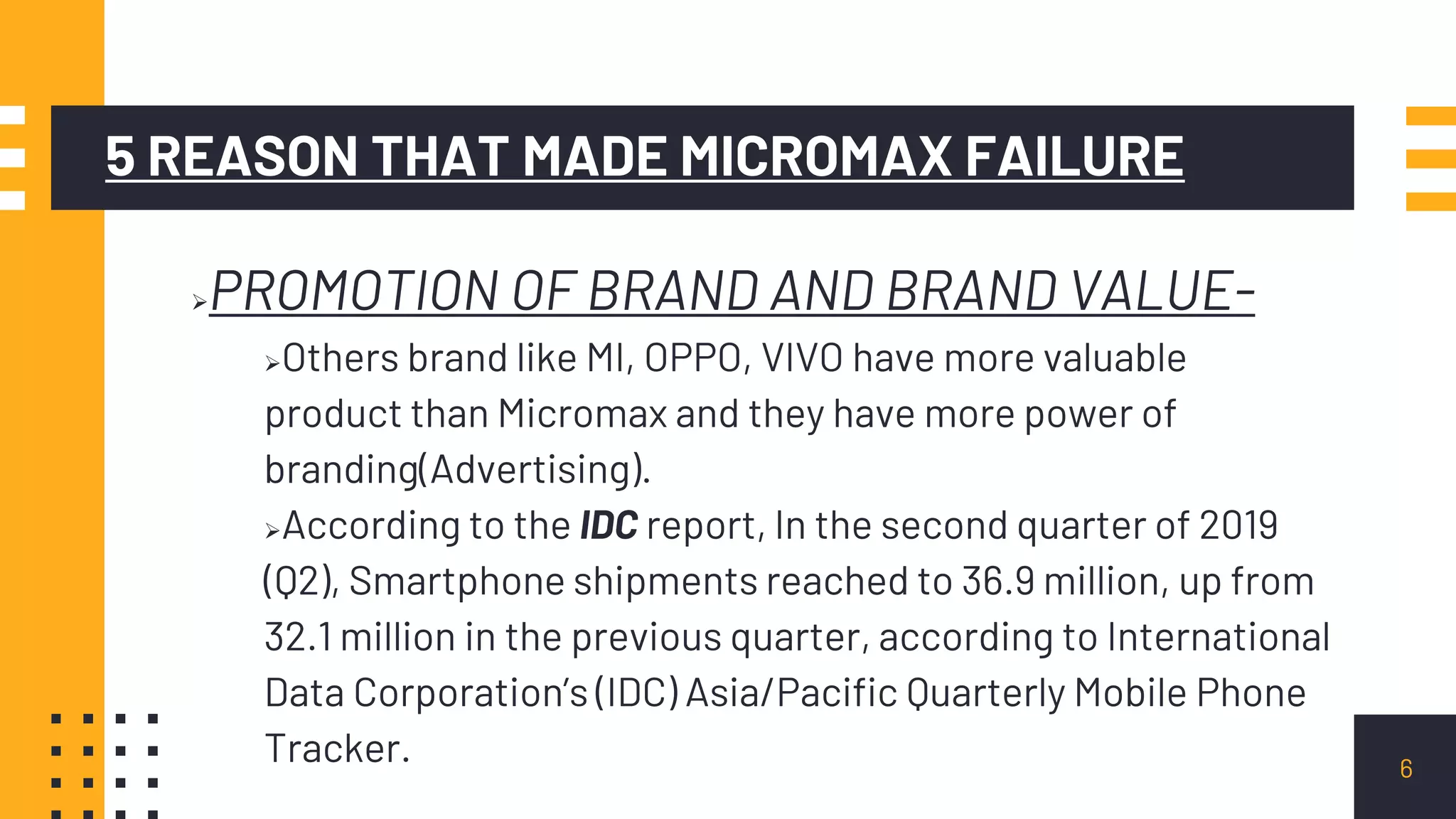 5 REASON THAT MADE MICROMAX FAILURE
PROMOTION OF BRAND AND BRAND VALUE-
Others brand like MI, OPPO, VIVO have more valuable
product than Micromax and they have more power of
branding(Advertising).
According to the IDC report, In the second quarter of 2019
(Q2), Smartphone shipments reached to 36.9 million, up from
32.1 million in the previous quarter, according to International
Data Corporation’s (IDC) Asia/Pacific Quarterly Mobile Phone
Tracker. 6
 
