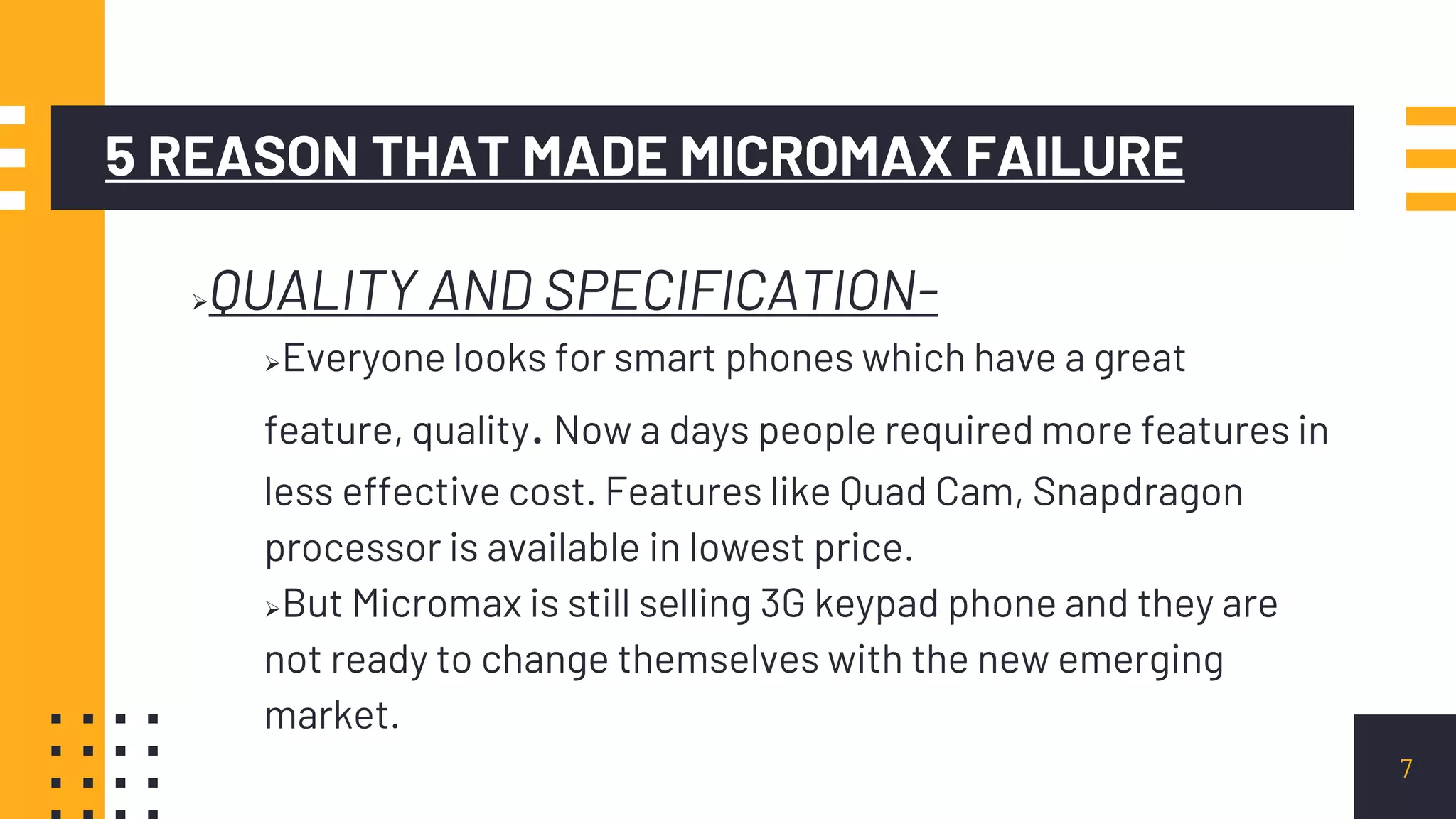 5 REASON THAT MADE MICROMAX FAILURE
QUALITY AND SPECIFICATION-
Everyone looks for smart phones which have a great
feature, quality.Now a days people required more features in
less effective cost. Features like Quad Cam, Snapdragon
processor is available in lowest price.
But Micromax is still selling 3G keypad phone and they are
not ready to change themselves with the new emerging
market.
7
 
