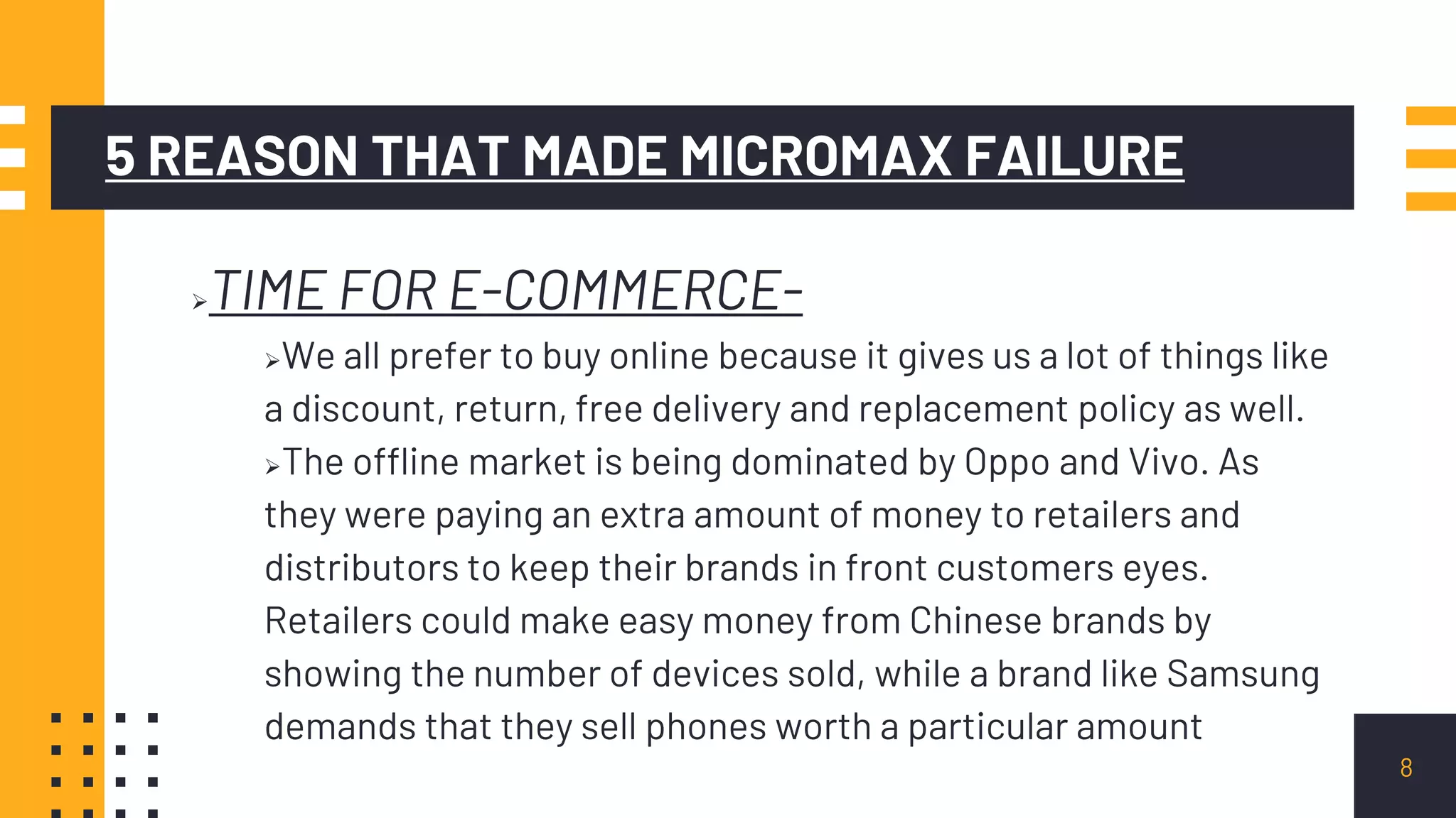 5 REASON THAT MADE MICROMAX FAILURE
TIME FOR E-COMMERCE-
We all prefer to buy online because it gives us a lot of things like
a discount, return, free delivery and replacement policy as well.
The offline market is being dominated by Oppo and Vivo. As
they were paying an extra amount of money to retailers and
distributors to keep their brands in front customers eyes.
Retailers could make easy money from Chinese brands by
showing the number of devices sold, while a brand like Samsung
demands that they sell phones worth a particular amount
8
 