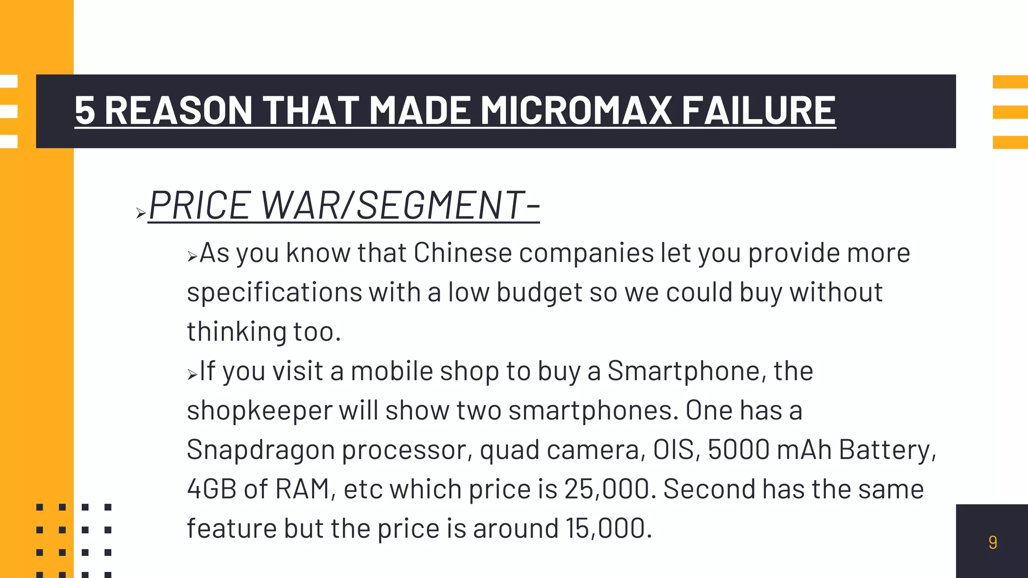 5 REASON THAT MADE MICROMAX FAILURE
PRICE WAR/SEGMENT-
As you know that Chinese companies let you provide more
specifications with a low budget so we could buy without
thinking too.
If you visit a mobile shop to buy a Smartphone, the
shopkeeper will show two smartphones. One has a
Snapdragon processor, quad camera, OIS, 5000 mAh Battery,
4GB of RAM, etc which price is 25,000. Second has the same
feature but the price is around 15,000. 9
 