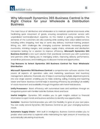 Why Microsoft Dynamics 365 Business Central is the
Right Choice for your Wholesale & Distribution
Business
The main focus of distributors and wholesalers is to maintain optimal stock levels while
facilitating quick movement of goods, ensuring exceptional customer service with
unparalleled technical/product expertise. As the market is getting competitive, the
demands of the customers are also evolving while seeking more value-added services
including online shopping, next day or same day delivery, technical training, product
kitting, etc. With challenges like changing customer demands, increasing product
inventories, shrinking margins, and complex supply chains, wholesale and distribution
companies looking for a solution to improve efficiency. Microsoft Dynamics 365
Business Central is one such solution that seamlessly connects you with customers
and partners while helping you in managing orders, improving delivery performance,
streamlines processes, and enabling you to discover trends and opportunities.
Top Reasons to Select Dynamics 365 Business Central for Your Wholesale
Distribution
Microsoft Dynamics 365 Business Central a comprehensive software solution that
covers all aspects of operation: sales and marketing, warehouse and inventory
management, deliveries, financials, etc. It helps in connecting multiple, disjointed systems
into one single solution, enabling you to make ordering, selling, invoicing and reporting
easier and faster. Business Central helps in boosting efficiency by providing full visibility
of stock movement and availability through integration with hand-held devices.
Unify Processes:- Boost efficiency with automated tasks and workflows through an
integrated system with familiar tools like Outlook, Word, and Excel.
Useful Insights:- Dynamics 365 enables you to gain insights related to financial
information to spot trends and business activities to identify new opportunities.
Scalable:- Business Central provides you with the flexibility to grow at your own pace.
You can easily extend Dynamics 365 Business Central as per your changing business
needs.
Automate Supply Chain:- With built-in intelligence, Business Central enables you to
predict when and what to replenish while maintaining the right amount of inventory by
automatically calculating stock levels.
 