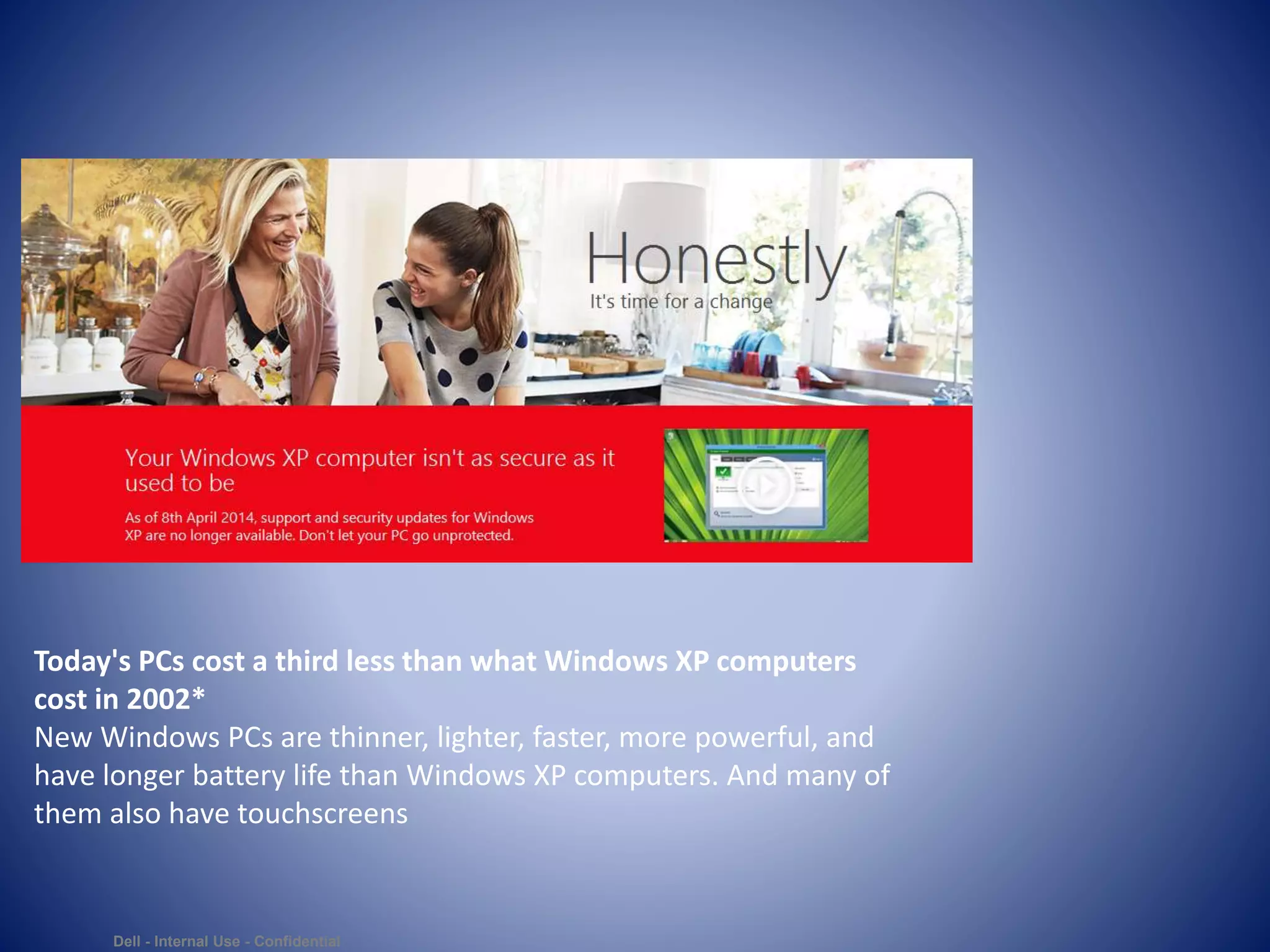 Dell - Internal Use - Confidential
Today's PCs cost a third less than what Windows XP computers
cost in 2002*
New Windows PCs are thinner, lighter, faster, more powerful, and
have longer battery life than Windows XP computers. And many of
them also have touchscreens
 