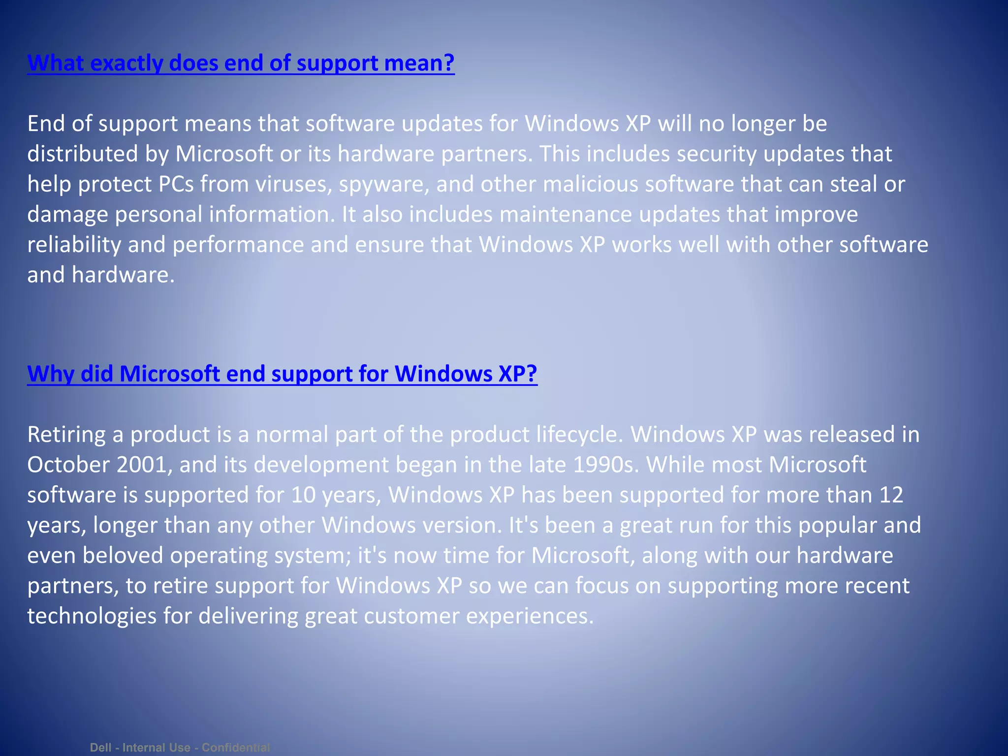 Dell - Internal Use - Confidential
What exactly does end of support mean?
End of support means that software updates for Windows XP will no longer be
distributed by Microsoft or its hardware partners. This includes security updates that
help protect PCs from viruses, spyware, and other malicious software that can steal or
damage personal information. It also includes maintenance updates that improve
reliability and performance and ensure that Windows XP works well with other software
and hardware.
Why did Microsoft end support for Windows XP?
Retiring a product is a normal part of the product lifecycle. Windows XP was released in
October 2001, and its development began in the late 1990s. While most Microsoft
software is supported for 10 years, Windows XP has been supported for more than 12
years, longer than any other Windows version. It's been a great run for this popular and
even beloved operating system; it's now time for Microsoft, along with our hardware
partners, to retire support for Windows XP so we can focus on supporting more recent
technologies for delivering great customer experiences.
 