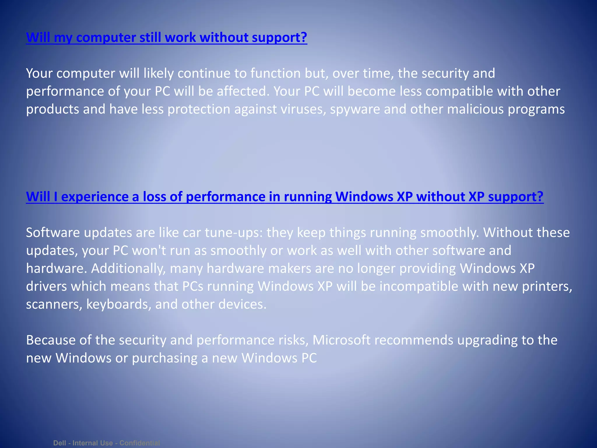 Dell - Internal Use - Confidential
Will my computer still work without support?
Your computer will likely continue to function but, over time, the security and
performance of your PC will be affected. Your PC will become less compatible with other
products and have less protection against viruses, spyware and other malicious programs
Will I experience a loss of performance in running Windows XP without XP support?
Software updates are like car tune-ups: they keep things running smoothly. Without these
updates, your PC won't run as smoothly or work as well with other software and
hardware. Additionally, many hardware makers are no longer providing Windows XP
drivers which means that PCs running Windows XP will be incompatible with new printers,
scanners, keyboards, and other devices.
Because of the security and performance risks, Microsoft recommends upgrading to the
new Windows or purchasing a new Windows PC
 