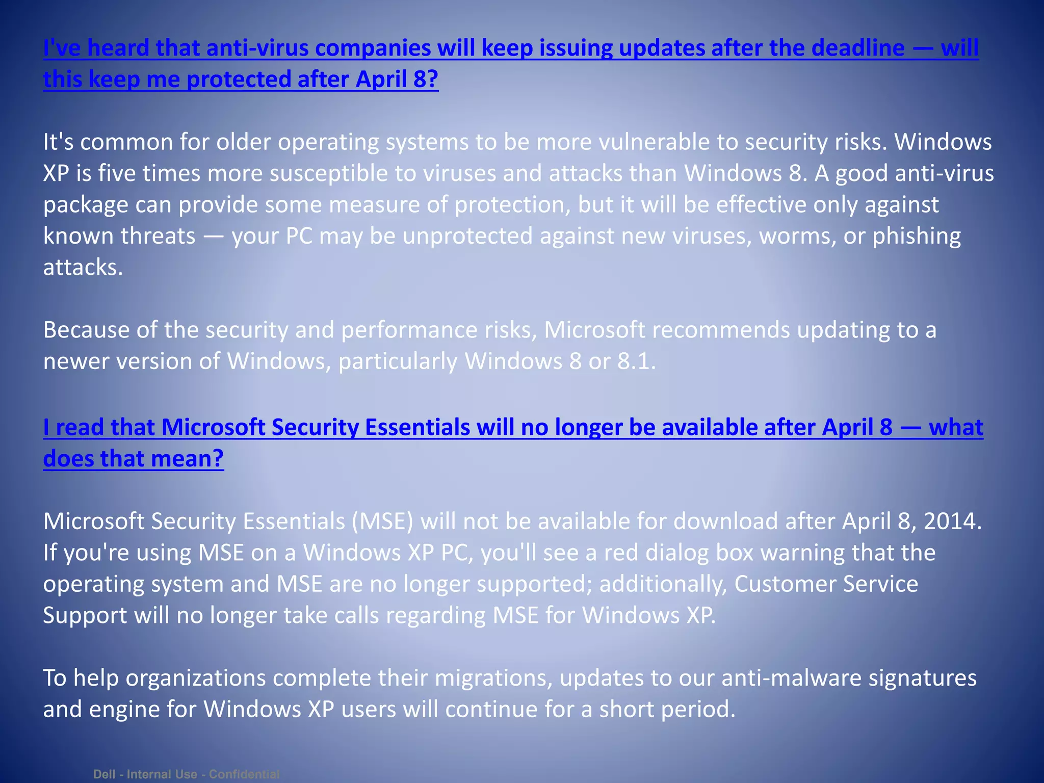 Dell - Internal Use - Confidential
I've heard that anti-virus companies will keep issuing updates after the deadline — will
this keep me protected after April 8?
It's common for older operating systems to be more vulnerable to security risks. Windows
XP is five times more susceptible to viruses and attacks than Windows 8. A good anti-virus
package can provide some measure of protection, but it will be effective only against
known threats — your PC may be unprotected against new viruses, worms, or phishing
attacks.
Because of the security and performance risks, Microsoft recommends updating to a
newer version of Windows, particularly Windows 8 or 8.1.
I read that Microsoft Security Essentials will no longer be available after April 8 — what
does that mean?
Microsoft Security Essentials (MSE) will not be available for download after April 8, 2014.
If you're using MSE on a Windows XP PC, you'll see a red dialog box warning that the
operating system and MSE are no longer supported; additionally, Customer Service
Support will no longer take calls regarding MSE for Windows XP.
To help organizations complete their migrations, updates to our anti-malware signatures
and engine for Windows XP users will continue for a short period.
 