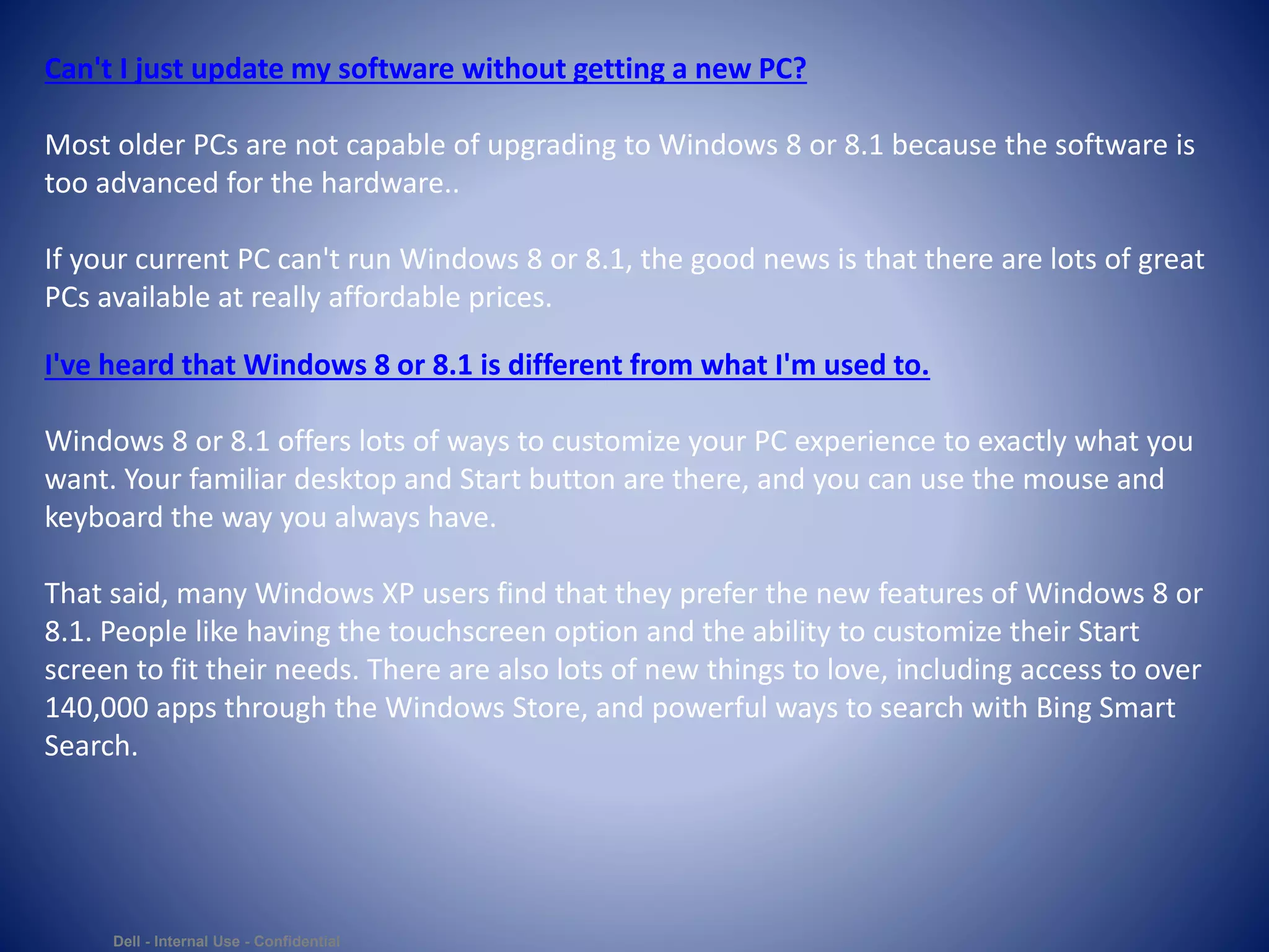 Dell - Internal Use - Confidential
Can't I just update my software without getting a new PC?
Most older PCs are not capable of upgrading to Windows 8 or 8.1 because the software is
too advanced for the hardware..
If your current PC can't run Windows 8 or 8.1, the good news is that there are lots of great
PCs available at really affordable prices.
I've heard that Windows 8 or 8.1 is different from what I'm used to.
Windows 8 or 8.1 offers lots of ways to customize your PC experience to exactly what you
want. Your familiar desktop and Start button are there, and you can use the mouse and
keyboard the way you always have.
That said, many Windows XP users find that they prefer the new features of Windows 8 or
8.1. People like having the touchscreen option and the ability to customize their Start
screen to fit their needs. There are also lots of new things to love, including access to over
140,000 apps through the Windows Store, and powerful ways to search with Bing Smart
Search.
 