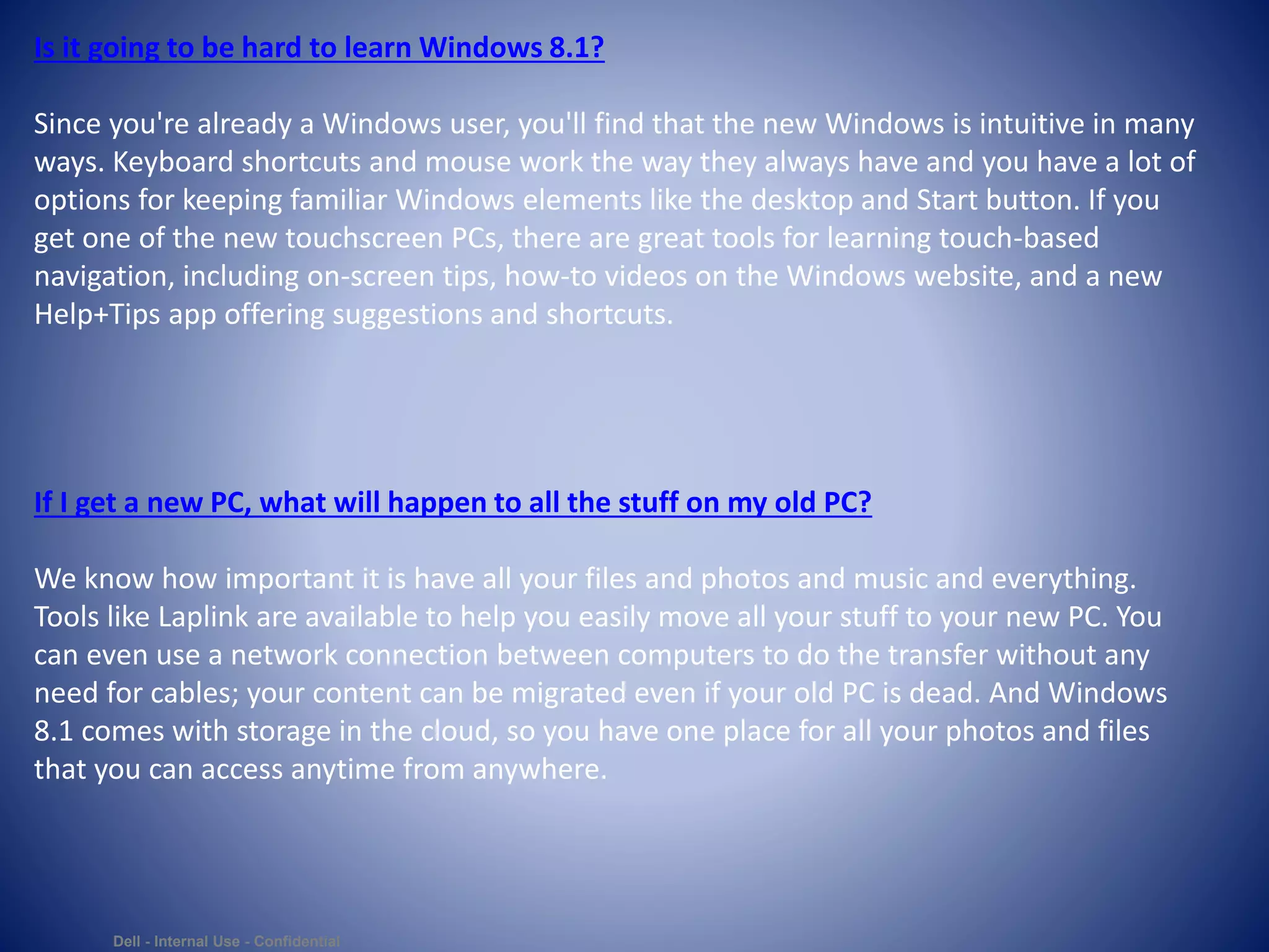 Dell - Internal Use - Confidential
Is it going to be hard to learn Windows 8.1?
Since you're already a Windows user, you'll find that the new Windows is intuitive in many
ways. Keyboard shortcuts and mouse work the way they always have and you have a lot of
options for keeping familiar Windows elements like the desktop and Start button. If you
get one of the new touchscreen PCs, there are great tools for learning touch-based
navigation, including on-screen tips, how-to videos on the Windows website, and a new
Help+Tips app offering suggestions and shortcuts.
If I get a new PC, what will happen to all the stuff on my old PC?
We know how important it is have all your files and photos and music and everything.
Tools like Laplink are available to help you easily move all your stuff to your new PC. You
can even use a network connection between computers to do the transfer without any
need for cables; your content can be migrated even if your old PC is dead. And Windows
8.1 comes with storage in the cloud, so you have one place for all your photos and files
that you can access anytime from anywhere.
 