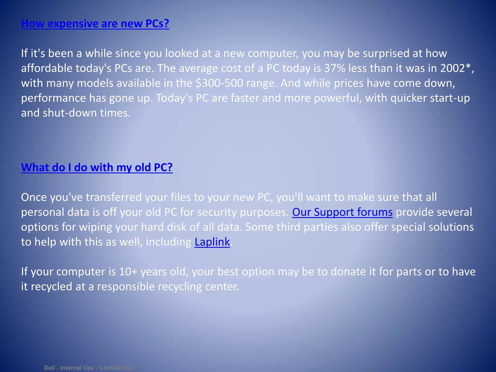 Dell - Internal Use - Confidential
How expensive are new PCs?
If it's been a while since you looked at a new computer, you may be surprised at how
affordable today's PCs are. The average cost of a PC today is 37% less than it was in 2002*,
with many models available in the $300-500 range. And while prices have come down,
performance has gone up. Today's PC are faster and more powerful, with quicker start-up
and shut-down times.
What do I do with my old PC?
Once you've transferred your files to your new PC, you'll want to make sure that all
personal data is off your old PC for security purposes. Our Support forums provide several
options for wiping your hard disk of all data. Some third parties also offer special solutions
to help with this as well, including Laplink.
If your computer is 10+ years old, your best option may be to donate it for parts or to have
it recycled at a responsible recycling center.
 