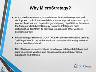 3
Why MicroStrategy?
• Automated maintenance, immediate application development and
deployment, multidimensional data sources support, quick start up of
new applications, and expanded geo-mapping capabilities - these are
the features which MicroStrategy Business Intelligence suite
distinguishes itself from its previous releases and other vendors'
solutions as well.
• MicroStrategy's relational OLAP (ROLAP) architecture allows users to
"drill anywhere" in the entire relational database, all the way down to
transactional-level detail.
• MicroStrategy has optimizations for all major relational database and
data warehouse vendors and can also access multidimensional
databases and flat files.
 