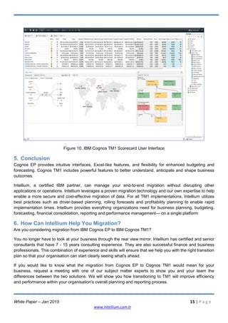 White Paper – Jan 2015 15 | P a g e
www.intellium.com.tr
Figure 10. IBM Cognos TM1 Scorecard User Interface
5. Conclusion
Cognos EP provides intuitive interfaces, Excel-like features, and flexibility for enhanced budgeting and
forecasting. Cognos TM1 includes powerful features to better understand, anticipate and shape business
outcomes.
Intellium, a certified IBM partner, can manage your end-to-end migration without disrupting other
applications or operations. Intellium leverages a proven migration technology and our own expertise to help
enable a more secure and cost-effective migration of data. For all TM1 implementations, Intellium utilizes
best practices such as driver-based planning, rolling forecasts and profitability planning to enable rapid
implementation times. Intellium provides everything organizations need for business planning, budgeting,
forecasting, financial consolidation, reporting and performance management— on a single platform
6. How Can Intellium Help You Migration?
Are you considering migration from IBM Cognos EP to IBM Cognos TM1?
You no longer have to look at your business through the rear view mirror. Intellium has certified and senior
consultants that have 7 - 15 years consulting experience. They are also successful finance and business
professionals. This combination of experience and skills will ensure that we help you with the right transition
plan so that your organisation can start clearly seeing what's ahead.
If you would like to know what the migration from Cognos EP to Cognos TM1 would mean for your
business, request a meeting with one of our subject matter experts to show you and your team the
differences between the two solutions. We will show you how transitioning to TM1 will improve efficiency
and performance within your organisation's overall planning and reporting process.
 