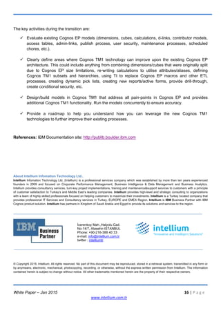 White Paper – Jan 2015 16 | P a g e
www.intellium.com.tr
The key activities during the transition are:
 Evaluate existing Cognos EP models (dimensions, cubes, calculations, d-links, contributor models,
access tables, admin-links, publish process, user security, maintenance processes, scheduled
chores, etc.).
 Clearly define areas where Cognos TM1 technology can improve upon the existing Cognos EP
architecture. This could include anything from combining dimensions/cubes that were originally split
due to Cognos EP size limitations, re-writing calculations to utilise attributes/aliases, defining
Cognos TM1 subsets and hierarchies, using TI to replace Cognos EP macros and other ETL
processes, creating dynamic pick lists, creating new reports/active forms, provide drill-through,
create conditional security, etc.
 Design/build models in Cognos TM1 that address all pain-points in Cognos EP and provides
additional Cognos TM1 functionality. Run the models concurrently to ensure accuracy.
 Provide a roadmap to help you understand how you can leverage the new Cognos TM1
technologies to further improve their existing processes.
References: IBM Documentation site: http://publib.boulder.ibm.com
About Intellium Infomation Technology Ltd..
Intellium Infomation Technology Ltd. (Intellium) is a professional services company which was established by more than ten years experienced
founders in 2009 and focused on Corporate Performance Management, Business Intelligence & Data Management and Business Analytics.
Intellium provides consultancy services, turn-key project implementations, training and maintenance&support services to customers with a principle
of customer satisfaction to Turkey‘s and Middle East‘s leading companies. Intellium provides high-level and strategic consulting to organizations
with a team of highly skilled professionals focused on helping customers to maximize their investments. Intellium is a Turkey located company that
provides professional IT Services and Consultancy services in Turkey, EUROPE and EMEA Region. Intellium is IBM Business Partner with IBM
Cognos product solution. Intellium has partners in Kingdom of Saudi Arabia and Egypt to provide its solutions and services to the region.
İcerenkoy Mah.,Halyolu Cad.
No:14/7, Atasehir-ISTANBUL
Phone: +90-216-388 40 33
e-mail: info@intellium.com.tr
twitter : intelliumtr
© Copyright 2015, Intellium. All rights reserved. No part of this document may be reproduced, stored in a retrieval system, transmitted in any form or
by anymeans, electronic, mechanical, photocopying, recording, or otherwise, without the express written permission from Intellium. The information
contained herein is subject to change without notice. All other trademarks mentioned herein are the property of their respective owners.
 