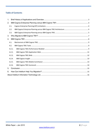 White Paper – Jan 2015 2 | P a g e
www.intellium.com.tr
Table of Contents
1. Brief History of Applications and Overview ....................................................................................................3
2. IBM Cognos Enterprise Planning versus IBM Cognos TM1........................................................................4
2.1. Cognos Enterprise Planning (EP) Limitations................................................................................................4
2.2. IBM Cognos Enterprise Planning versus IBM Cognos TM1 Architecture......................................................4
2.3. IBM Cognos Enterprise Planning versus IBM Cognos TM1...........................................................................5
3. Why Migrate to IBM Cognos TM1? .................................................................................................................7
4. IBM Cognos TM1................................................................................................................................................8
4.1. Mechanisms of IBM Cognos TM1 .................................................................................................................9
4.2. IBM Cognos TM1 Tools .................................................................................................................................9
4.2.1. IBM Cognos TM1 Performance Modeler ..................................................................................................9
4.2.2. IBM Cognos TM1 Application Web .........................................................................................................11
4.2.3. IBM Cognos TM1 Web ............................................................................................................................12
4.2.4. IBM Cognos Insight .................................................................................................................................13
4.2.5. IBM Cognos TM1 Mobile Contributor.....................................................................................................13
4.2.6. IBM Cognos TM1 Scorecard....................................................................................................................14
5. Conclusion.........................................................................................................................................................15
6. How Can Intellium Help You Migration?.......................................................................................................15
About Intellium Infomation Technology Ltd..........................................................................................................16
 