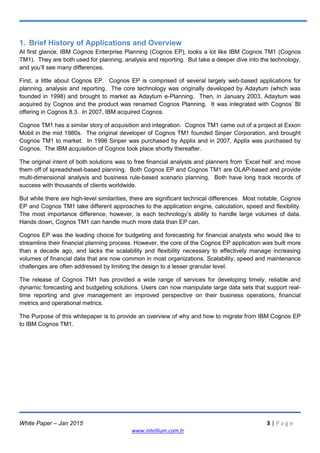 White Paper – Jan 2015 3 | P a g e
www.intellium.com.tr
1. Brief History of Applications and Overview
At first glance, IBM Cognos Enterprise Planning (Cognos EP), looks a lot like IBM Cognos TM1 (Cognos
TM1). They are both used for planning, analysis and reporting. But take a deeper dive into the technology,
and you‘ll see many differences.
First, a little about Cognos EP. Cognos EP is comprised of several largely web-based applications for
planning, analysis and reporting. The core technology was originally developed by Adaytum (which was
founded in 1998) and brought to market as Adaytum e-Planning. Then, in January 2003, Adaytum was
acquired by Cognos and the product was renamed Cognos Planning. It was integrated with Cognos‘ BI
offering in Cognos 8.3. In 2007, IBM acquired Cognos.
Cognos TM1 has a similar story of acquisition and integration. Cognos TM1 came out of a project at Exxon
Mobil in the mid 1980s. The original developer of Cognos TM1 founded Sinper Corporation, and brought
Cognos TM1 to market. In 1996 Sinper was purchased by Applix and in 2007, Applix was purchased by
Cognos. The IBM acquisition of Cognos took place shortly thereafter.
The original intent of both solutions was to free financial analysts and planners from ‗Excel hell‘ and move
them off of spreadsheet-based planning. Both Cognos EP and Cognos TM1 are OLAP-based and provide
multi-dimensional analysis and business rule-based scenario planning. Both have long track records of
success with thousands of clients worldwide.
But while there are high-level similarities, there are significant technical differences. Most notable, Cognos
EP and Cognos TM1 take different approaches to the application engine, calculation, speed and flexibility.
The most importance difference, however, is each technology‘s ability to handle large volumes of data.
Hands down, Cognos TM1 can handle much more data than EP can.
Cognos EP was the leading choice for budgeting and forecasting for financial analysts who would like to
streamline their financial planning process. However, the core of the Cognos EP application was built more
than a decade ago, and lacks the scalability and flexibility necessary to effectively manage increasing
volumes of financial data that are now common in most organizations. Scalability, speed and maintenance
challenges are often addressed by limiting the design to a lesser granular level.
The release of Cognos TM1 has provided a wide range of services for developing timely, reliable and
dynamic forecasting and budgeting solutions. Users can now manipulate large data sets that support real-
time reporting and give management an improved perspective on their business operations, financial
metrics and operational metrics.
The Purpose of this whitepaper is to provide an overview of why and how to migrate from IBM Cognos EP
to IBM Cognos TM1.
 