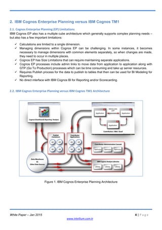 White Paper – Jan 2015 4 | P a g e
www.intellium.com.tr
2. IBM Cognos Enterprise Planning versus IBM Cognos TM1
2.1. Cognos Enterprise Planning (EP) Limitations
IBM Cognos EP also has a multiple cube architecture which generally supports complex planning needs –
but also has a few important limitations:
 Calculations are limited to a single dimension.
 Managing dimensions within Cognos EP can be challenging. In some instances, it becomes
necessary to manage dimensions with common elements separately, so when changes are made,
they need to occur in multiple places.
 Cognos EP has Size Limitations that can require maintaining separate applications.
 Cognos EP processes include admin links to move data from application to application along with
GTP (Go To Production) processes which can be time consuming and take up server resources.
 Requires Publish process for the data to publish to tables that then can be used for BI Modeling for
Reporting.
 No direct interface with IBM Cognos BI for Reporting and/or Scorecarding.
2.2. IBM Cognos Enterprise Planning versus IBM Cognos TM1 Architecture
Figure 1. IBM Cognos Enterprise Planning Architecture
 