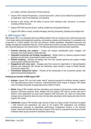 White Paper – Jan 2015 8 | P a g e
www.intellium.com.tr
as multiple, unlimited hierarchies of these elements.
 Cognos TM1 includes Perspectives, a robust Excel add-in, which can be utilized for development of
an application, input to the database, and reporting.
 Security is also strong, with the ability to secure each individual cube, dimension, or process,
including cell-level security.
 Cognos TM1 Web has slice & dice, nesting, sandboxing and graphing features.
 Cognos TM1 offers a robust, centrally-managed, planning, forecasting, reporting and analysis tool.
4. IBM Cognos TM1
IBM Cognos TM1 is an enterprise planning software platform that can transform your entire planning cycle
– from target setting and budgeting to reporting, scorecarding, analysis and forecasting. It is available as an
on-premise or in-cloud solution and also has extensive mobile capabilities. Integrated scorecards and
strategy management capabilities help you monitor performance metrics and align resources and initiatives
with corporate objectives and market events. The following descriptions describe these capabilities:
 Powerful planning and analysis – Create and analyze sophisticated plans, budgets, and
forecasts, even those based on large data sets.
 Integrated scorecards and strategy management – Model metrics to measure progress toward
objectives and link them dynamically to actions and forecasts.
 Flexible modeling – Develop and deploy even the most complex planning and analysis models
using a guided modeling environment.
 Engagement with more users – Engage users from across the organization in high-participation
planning and collaborate with remote and distributed users through a range of mobile devices,
including the Apple iPad.
 Cloud-based deployment option – Provide all the functionality of the on-premise solution with
optional cloud-based deployment.
Following are benefits of IBM Cognos TM1:
 Analyze: Cognos TM1 can help create ―what-if‖ planning scenarios for effective decision support.
The high-performance 64-bit in-memory, multi-dimensional OLAP engine of Cognos TM1 allows
users to analyze frequently changing data across millions of items.
 Model: Cognos TM1 enables real-time calculations and changes to the business models whenever
required, minimizing response times. Models built into Cognos TM1 help to access data that is
stored in other applications by using Turbo Integrator, SAP Connector, etc. Users can import data,
manage and sort dissimilar data and also minimize data redundancy while loading the data into the
Cognos TM1 model.
 Collaborate: Cognos TM1 handles huge volumes of data, so a large number of business managers
– both financial and operational, can work on the Cognos TM1 applications and workflows
simultaneously, providing an expandable performance management solution in the real-time
market. Users find it familiar with the help of Cognos TM1‘s built-in components like Excel and Web
interfaces which require minimal IT assistance and training.
 