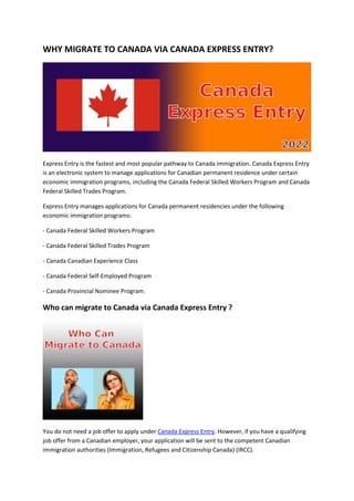 WHY MIGRATE TO CANADA VIA CANADA EXPRESS ENTRY?
Express Entry is the fastest and most popular pathway to Canada immigration. Canada Express Entry
is an electronic system to manage applications for Canadian permanent residence under certain
economic immigration programs, including the Canada Federal Skilled Workers Program and Canada
Federal Skilled Trades Program.
Express Entry manages applications for Canada permanent residencies under the following
economic immigration programs:
- Canada Federal Skilled Workers Program
- Canada Federal Skilled Trades Program
- Canada Canadian Experience Class
- Canada Federal Self-Employed Program
- Canada Provincial Nominee Program.
Who can migrate to Canada via Canada Express Entry ?
You do not need a job offer to apply under Canada Express Entry. However, if you have a qualifying
job offer from a Canadian employer, your application will be sent to the competent Canadian
immigration authorities (Immigration, Refugees and Citizenship Canada) (IRCC).
 
