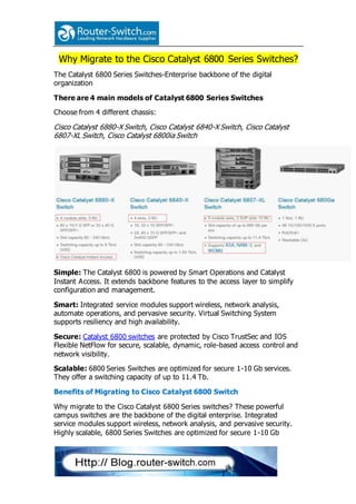 Why Migrate to the Cisco Catalyst 6800 Series Switches?
The Catalyst 6800 Series Switches-Enterprise backbone of the digital
organization
There are 4 main models of Catalyst 6800 Series Switches
Choose from 4 different chassis:
Cisco Catalyst 6880-X Switch, Cisco Catalyst 6840-X Switch, Cisco Catalyst
6807-XL Switch, Cisco Catalyst 6800ia Switch
Simple: The Catalyst 6800 is powered by Smart Operations and Catalyst
Instant Access. It extends backbone features to the access layer to simplify
configuration and management.
Smart: Integrated service modules support wireless, network analysis,
automate operations, and pervasive security. Virtual Switching System
supports resiliency and high availability.
Secure: Catalyst 6800 switches are protected by Cisco TrustSec and IOS
Flexible NetFlow for secure, scalable, dynamic, role-based access control and
network visibility.
Scalable: 6800 Series Switches are optimized for secure 1-10 Gb services.
They offer a switching capacity of up to 11.4 Tb.
Benefits of Migrating to Cisco Catalyst 6800 Switch
Why migrate to the Cisco Catalyst 6800 Series switches? These powerful
campus switches are the backbone of the digital enterprise. Integrated
service modules support wireless, network analysis, and pervasive security.
Highly scalable, 6800 Series Switches are optimized for secure 1-10 Gb
 