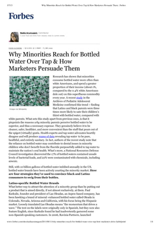 3/7/13 Why Minorities Reach for Bottled Water Over Tap & How Marketers Persuade Them - Forbes
www.forbes.com/sites/nadiaarumugam/2011/08/11/why-minorities-reach-for-bottled-water-over-tap-how-marketers-drive-habit/print/ 1/4
Image via Wikipedia
Research has shown that minorities
consume bottled water more often than
white Americans, and spend a greater
proportion of their income (about 1%,
compared to the 0.4% white Americans
dole out) on this superfluous commodity
every year. A recent study in the
Archives of Pediatric Adolescent
Medicine confirmed this trend – finding
that Latino and black parents were three
times more likely to sate their children’s
thirst with bottled water, compared with
white parents. What sets this study apart from previous ones, is that it
pinpoints the reasons why minority parents perceive bottled water to be
superior, and thus a necessary expense. They genuinely believe it to be
cleaner, safer, healthier, and more convenient than the stuff that pours out of
the spigot (virtually) gratis. Health experts and tap water advocates heartily
disagree and will produce reams of data revealing tap water to be pure,
healthful, and entirely sanitary. In fact, authors of the recent study note that
the reliance on bottled water may contribute to dental issues in minority
children who don’t benefit from the fluoride purposefully added to tap water to
maintain the nation’s oral health. What’s more, a National Resources Defense
Council investigation discovered the 17% of bottled waters contained unsafe
levels of bacterial loads, and 22% were contaminated with chemicals, including
arsenic.
Still, with 10 billion gallons of bottled water imbibed annually in the US,
bottled water brands have been actively courting the minority market. Here
are four strategies they’ve used to convince black and Latino
consumers to swig from their bottles.
Latino­specific Bottled Water Brands
What better way to attract the attention of a minority group than by putting out
a product that is aimed directly, if not almost exclusively, at them. Paul
Kurkulis, founder and president of Las Oleadas, an Aspen-based company, has
been hawking a brand of mineral -enhanced bottled water called Oleada in
Colorado, Nevada, Arizona and California, with his focus being the Hispanic
market. Loosely translated Las Oleadas means “the momentum that drives a
wave.” The text on the labels were originally only in Spanish, but they now also
feature English, since Kurkulis found he had inadvertently garnered some
non-Spanish speaking customers. In 2006, Ravinia Partners, launched
FOOD & DRINK | 8/11/2011 @ 1:09AM  | 71,389 views
Why Minorities Reach for Bottled
Water Over Tap & How
Marketers Persuade Them
Nadia Arumugam, Contributor
I cover food and drink from industry news to current trends
 