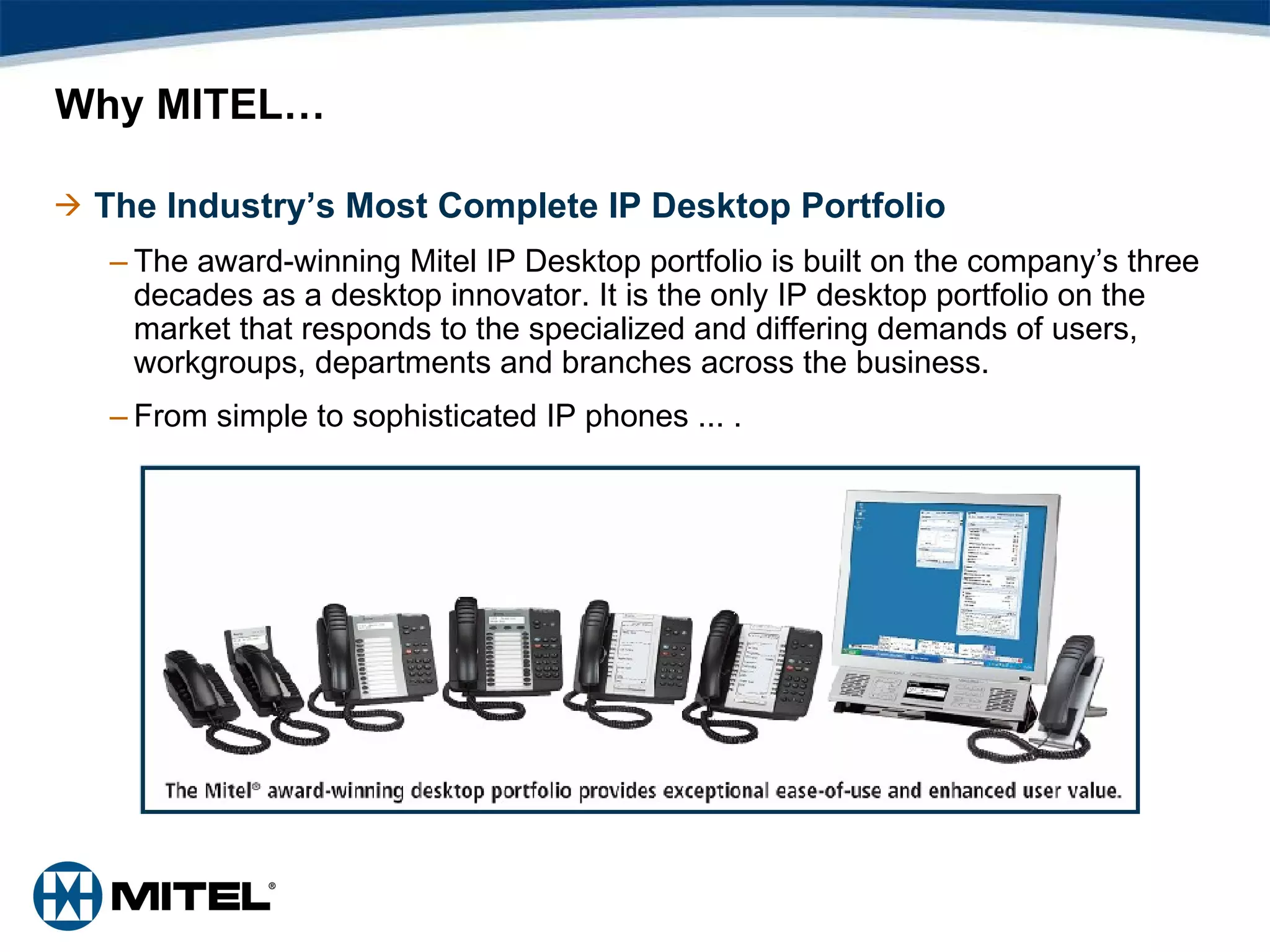 Why MITEL… The Industry’s Most Complete IP Desktop Portfolio The award-winning Mitel IP Desktop portfolio is built on the company’s three decades as a desktop innovator. It is the only IP desktop portfolio on the market that responds to the specialized and differing demands of users, workgroups, departments and branches across the business. From simple to sophisticated IP phones ...   .  