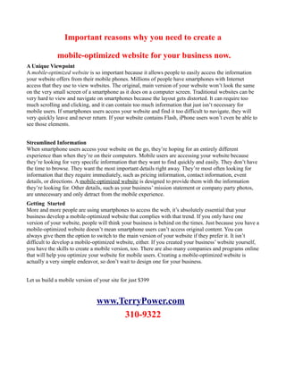 Important reasons why you need to create a

              mobile-optimized website for your business now.
A Unique Viewpoint
A mobile-optimized website is so important because it allows people to easily access the information
your website offers from their mobile phones. Millions of people have smartphones with Internet
access that they use to view websites. The original, main version of your website won’t look the same
on the very small screen of a smartphone as it does on a computer screen. Traditional websites can be
very hard to view and navigate on smartphones because the layout gets distorted. It can require too
much scrolling and clicking, and it can contain too much information that just isn’t necessary for
mobile users. If smartphones users access your website and find it too difficult to navigate, they will
very quickly leave and never return. If your website contains Flash, iPhone users won’t even be able to
see those elements.


Streamlined Information
When smartphone users access your website on the go, they’re hoping for an entirely different
experience than when they’re on their computers. Mobile users are accessing your website because
they’re looking for very specific information that they want to find quickly and easily. They don’t have
the time to browse. They want the most important details right away. They’re most often looking for
information that they require immediately, such as pricing information, contact information, event
details, or directions. A mobile-optimized website is designed to provide them with the information
they’re looking for. Other details, such as your business’ mission statement or company party photos,
are unnecessary and only detract from the mobile experience.
Getting Started
More and more people are using smartphones to access the web, it’s absolutely essential that your
business develop a mobile-optimized website that complies with that trend. If you only have one
version of your website, people will think your business is behind on the times. Just because you have a
mobile-optimized website doesn’t mean smartphone users can’t access original content. You can
always give them the option to switch to the main version of your website if they prefer it. It isn’t
difficult to develop a mobile-optimized website, either. If you created your business’ website yourself,
you have the skills to create a mobile version, too. There are also many companies and programs online
that will help you optimize your website for mobile users. Creating a mobile-optimized website is
actually a very simple endeavor, so don’t wait to design one for your business.


Let us build a mobile version of your site for just $399


                                www.TerryPower.com
                                     310-9322
 