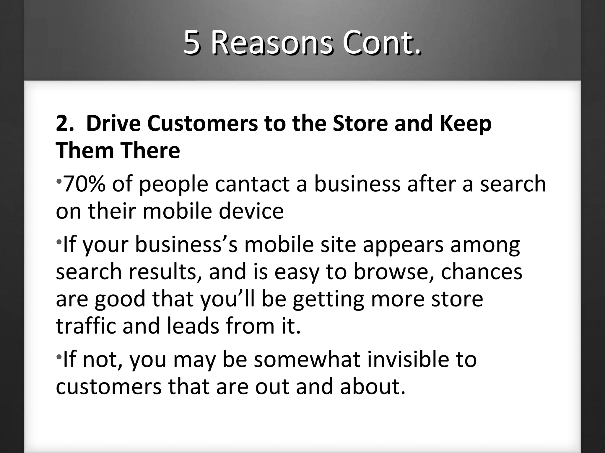 5 Reasons Cont.5 Reasons Cont.
2. Drive Customers to the Store and Keep
Them There
•70% of people cantact a business after a search
on their mobile device
•If your business’s mobile site appears among
search results, and is easy to browse, chances
are good that you’ll be getting more store
traffic and leads from it.
•If not, you may be somewhat invisible to
customers that are out and about.
 