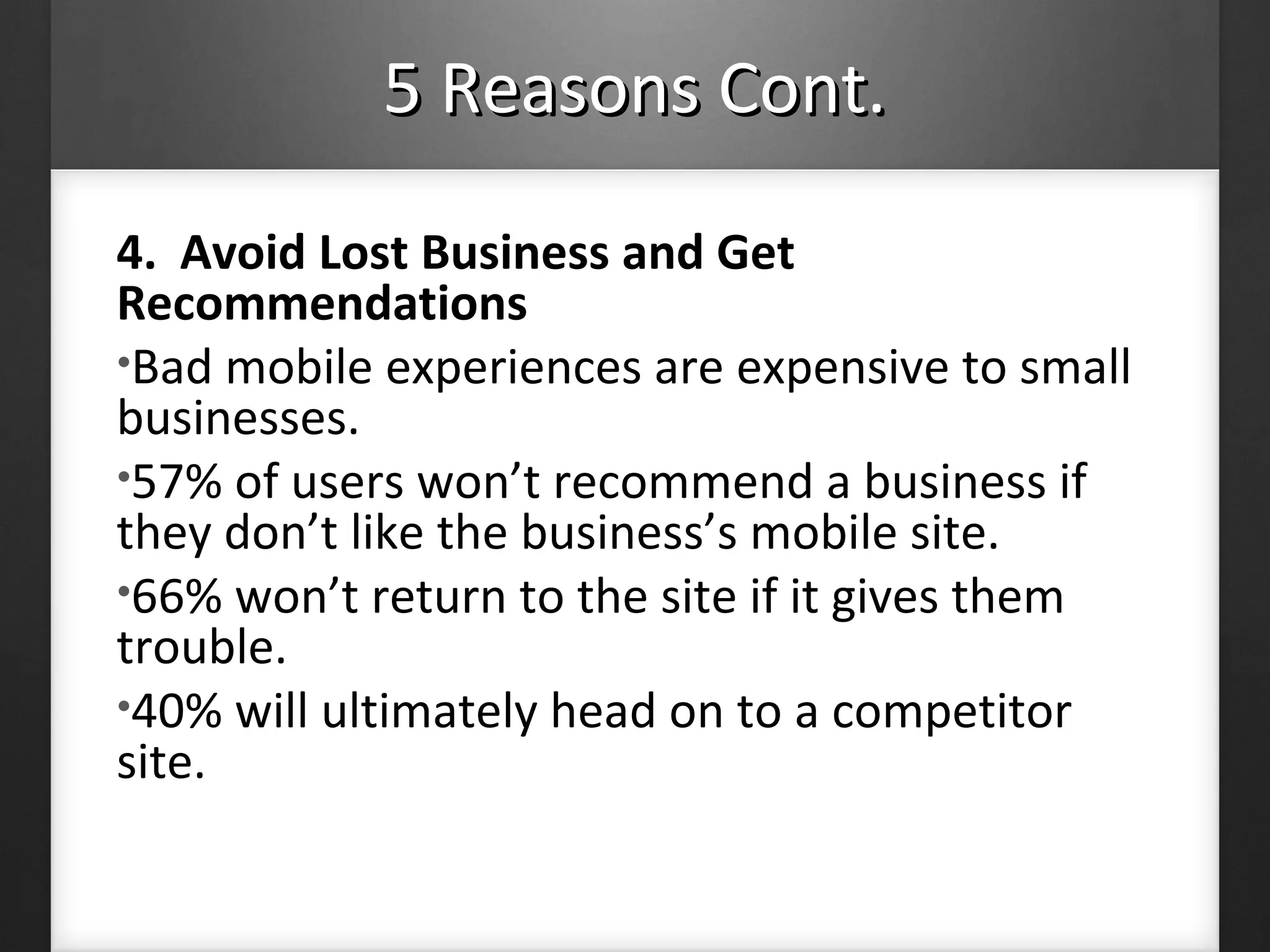 5 Reasons Cont.5 Reasons Cont.
4. Avoid Lost Business and Get
Recommendations
•Bad mobile experiences are expensive to small
businesses.
•57% of users won’t recommend a business if
they don’t like the business’s mobile site.
•66% won’t return to the site if it gives them
trouble.
•40% will ultimately head on to a competitor
site.
 