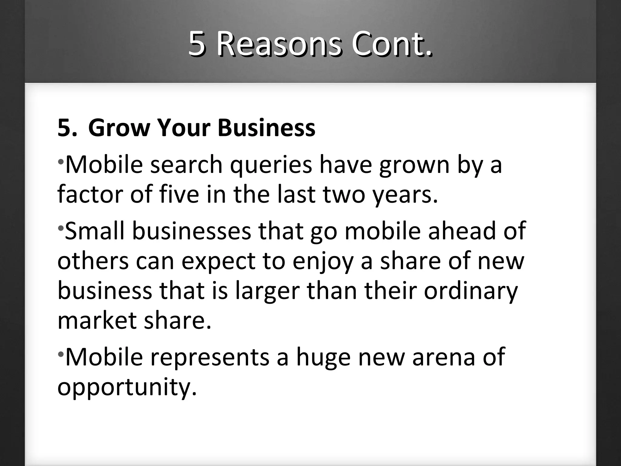 5 Reasons Cont.5 Reasons Cont.
5. Grow Your Business
•Mobile search queries have grown by a
factor of five in the last two years.
•Small businesses that go mobile ahead of
others can expect to enjoy a share of new
business that is larger than their ordinary
market share.
•Mobile represents a huge new arena of
opportunity.
 