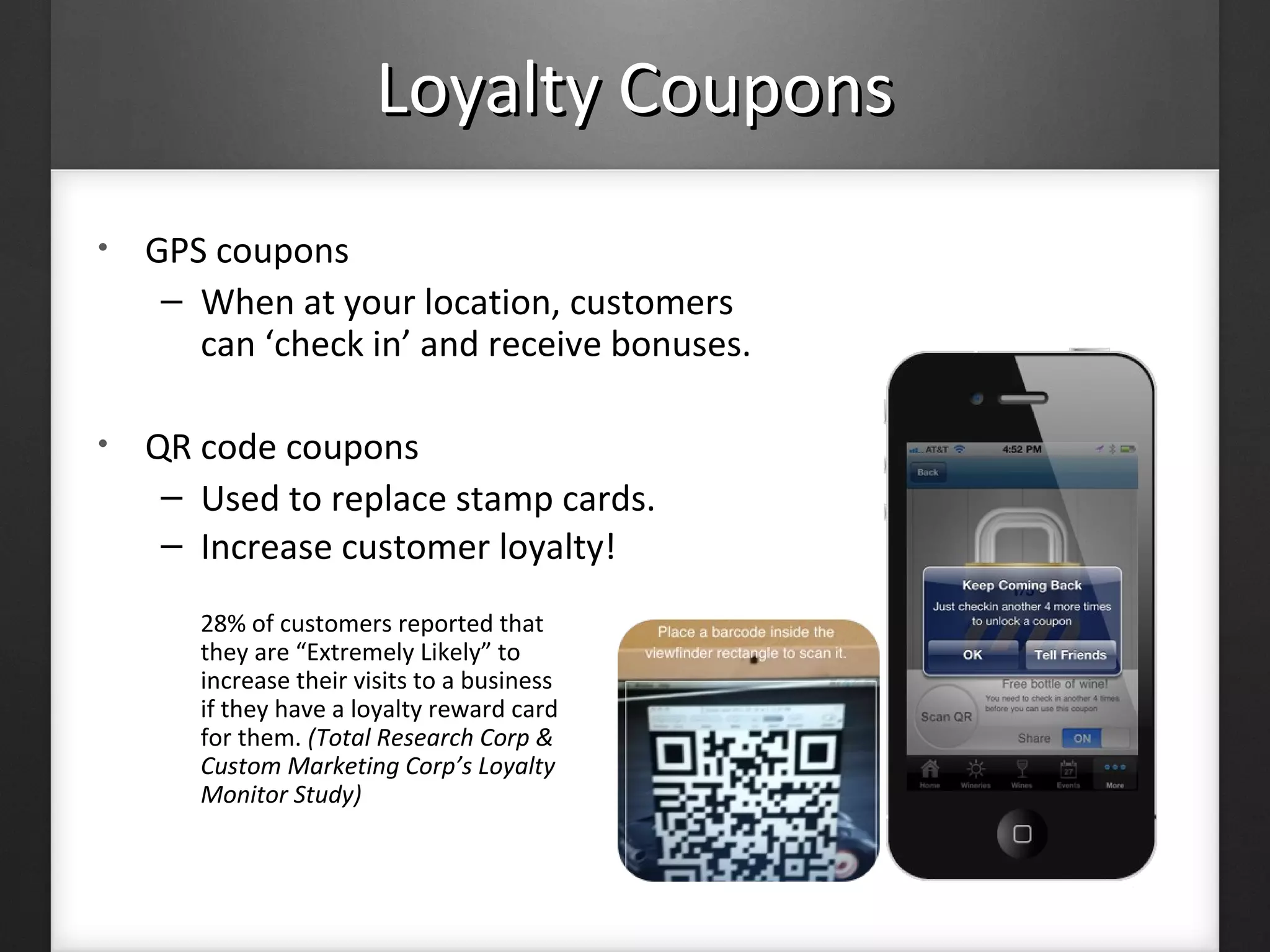 Loyalty CouponsLoyalty Coupons
• GPS coupons
– When at your location, customers
can ‘check in’ and receive bonuses.
• QR code coupons
– Used to replace stamp cards.
– Increase customer loyalty!
28% of customers reported that
they are “Extremely Likely” to
increase their visits to a business
if they have a loyalty reward card
for them. (Total Research Corp &
Custom Marketing Corp’s Loyalty
Monitor Study)
 