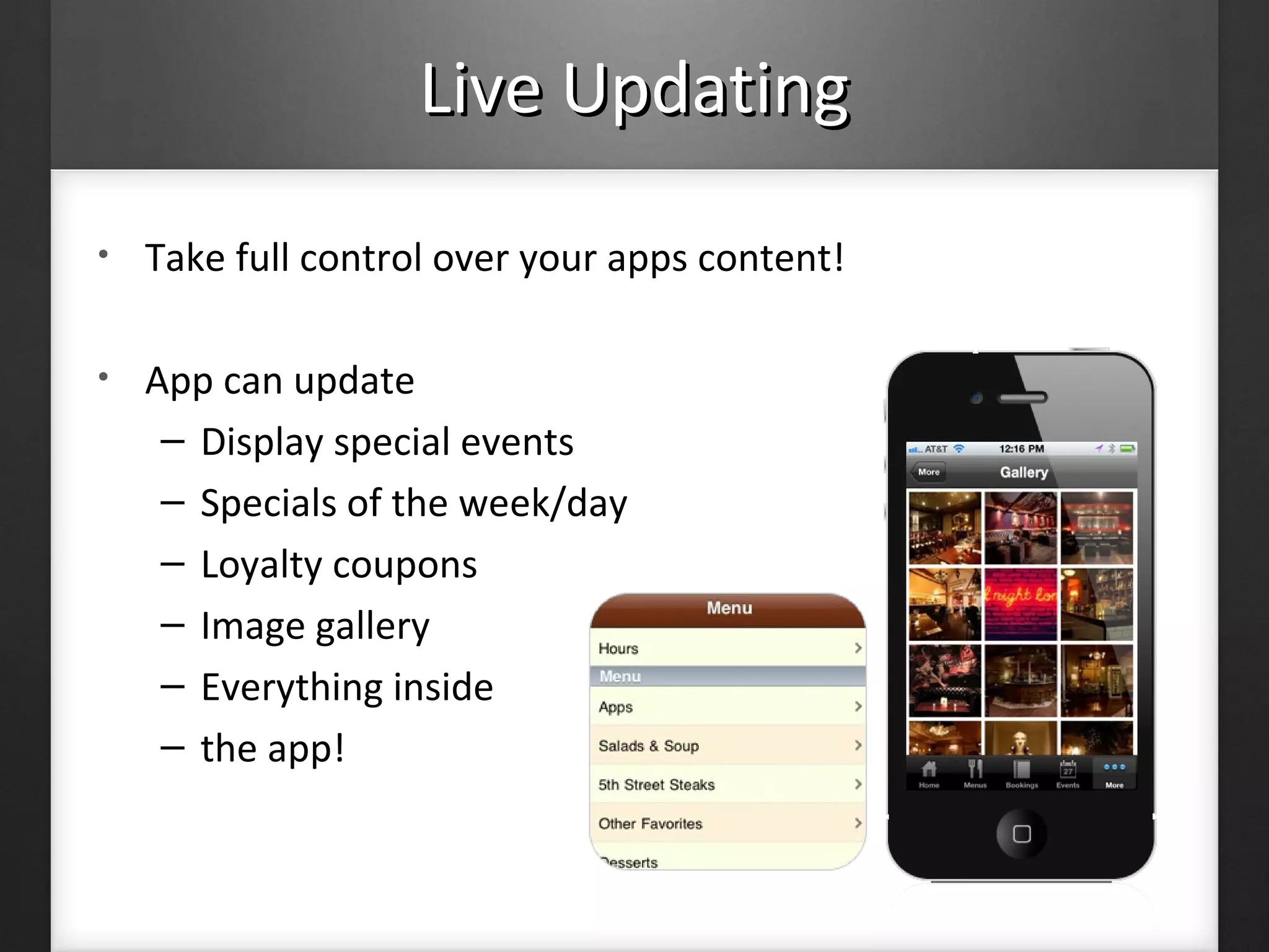 Live UpdatingLive Updating
• Take full control over your apps content!
• App can update
– Display special events
– Specials of the week/day
– Loyalty coupons
– Image gallery
– Everything inside
– the app!
 