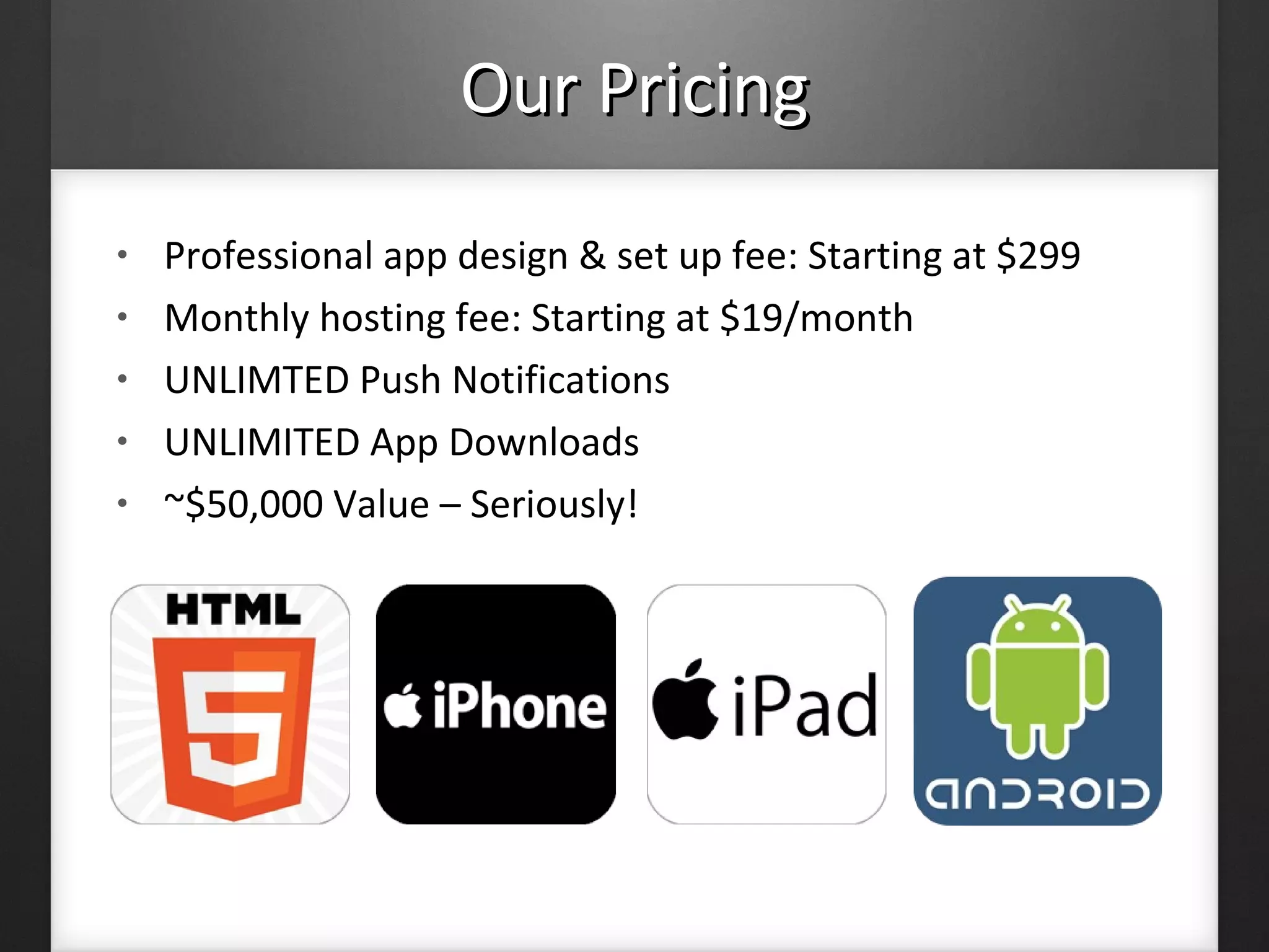 • Professional app design & set up fee: Starting at $299
• Monthly hosting fee: Starting at $19/month
• UNLIMTED Push Notifications
• UNLIMITED App Downloads
• ~$50,000 Value – Seriously!
Our PricingOur Pricing
 