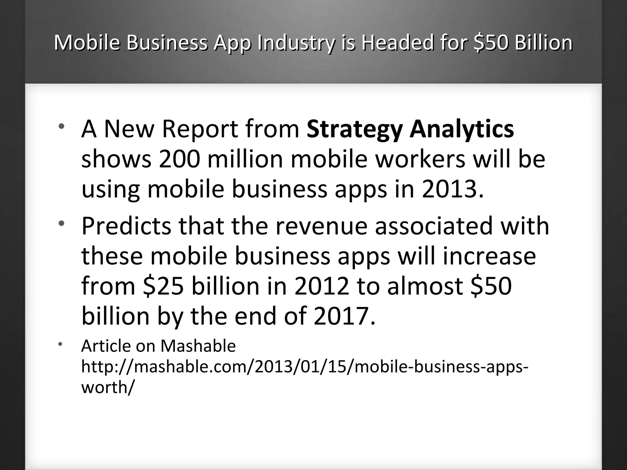 Mobile Business App Industry is Headed for $50 BillionMobile Business App Industry is Headed for $50 Billion
• A New Report from Strategy Analytics
shows 200 million mobile workers will be
using mobile business apps in 2013.
• Predicts that the revenue associated with
these mobile business apps will increase
from $25 billion in 2012 to almost $50
billion by the end of 2017.
• Article on Mashable
http://mashable.com/2013/01/15/mobile-business-apps-
worth/
 