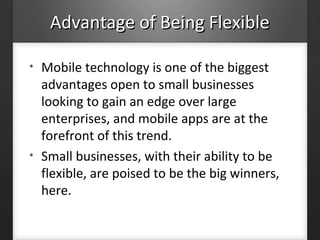 Advantage of Being FlexibleAdvantage of Being Flexible
• Mobile technology is one of the biggest
advantages open to small businesses
looking to gain an edge over large
enterprises, and mobile apps are at the
forefront of this trend.
• Small businesses, with their ability to be
flexible, are poised to be the big winners,
here.
 