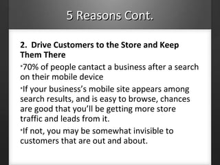 5 Reasons Cont.5 Reasons Cont.
2. Drive Customers to the Store and Keep
Them There
•70% of people cantact a business after a search
on their mobile device
•If your business’s mobile site appears among
search results, and is easy to browse, chances
are good that you’ll be getting more store
traffic and leads from it.
•If not, you may be somewhat invisible to
customers that are out and about.
 