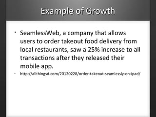 Example of GrowthExample of Growth
• SeamlessWeb, a company that allows
users to order takeout food delivery from
local restaurants, saw a 25% increase to all
transactions after they released their
mobile app.
• http://allthingsd.com/20120228/order-takeout-seamlessly-on-ipad/
 