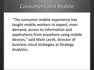 Consumers and MobileConsumers and Mobile
• "The consumer mobile experience has
taught mobile workers to expect, even
demand, access to information and
applications from anywhere using mobile
devices," said Mark Levitt, director of
business cloud strategies at Strategy
Analytics.
 