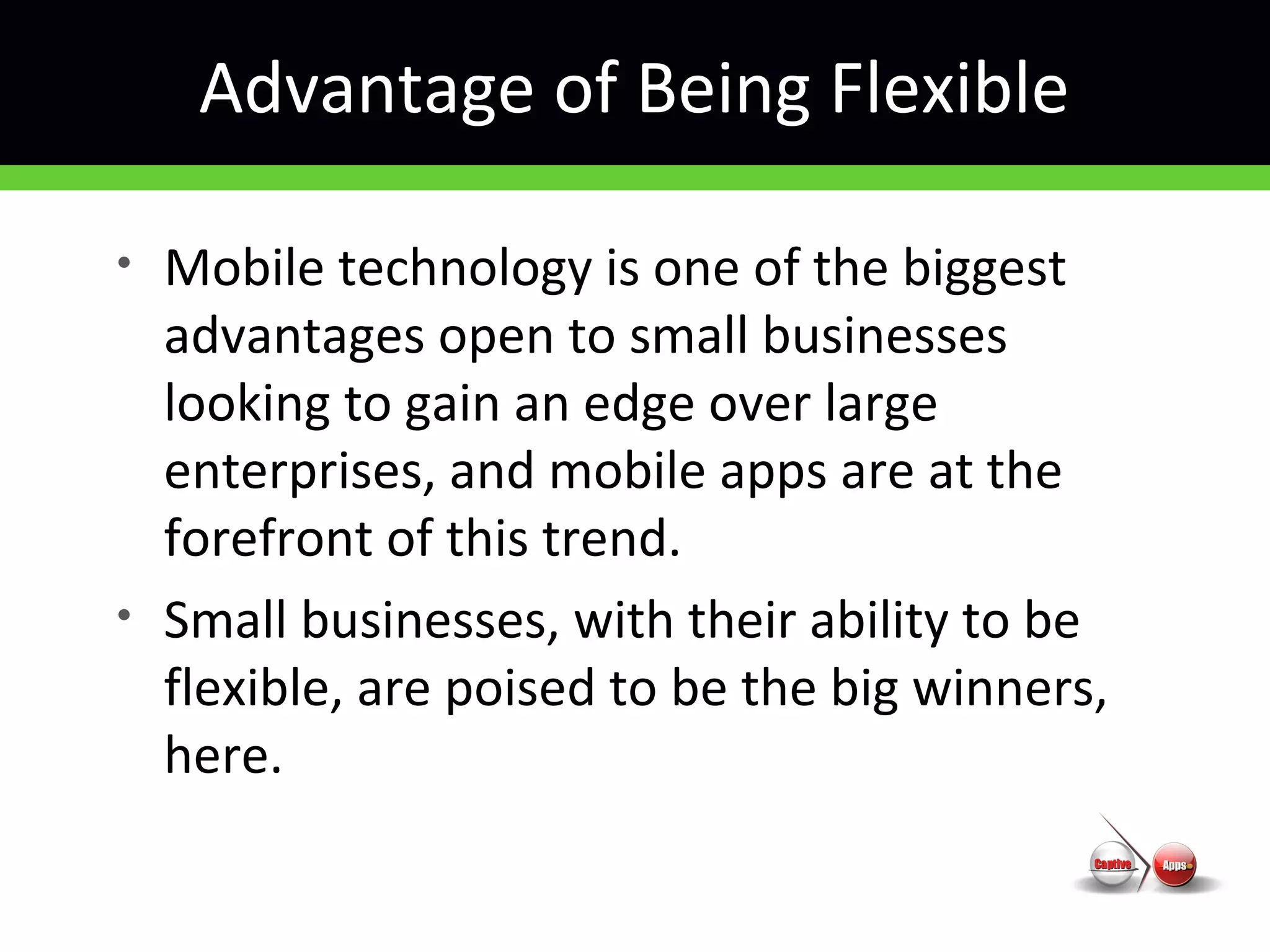 Advantage of Being Flexible
• Mobile technology is one of the biggest
advantages open to small businesses
looking to gain an edge over large
enterprises, and mobile apps are at the
forefront of this trend.
• Small businesses, with their ability to be
flexible, are poised to be the big winners,
here.
 