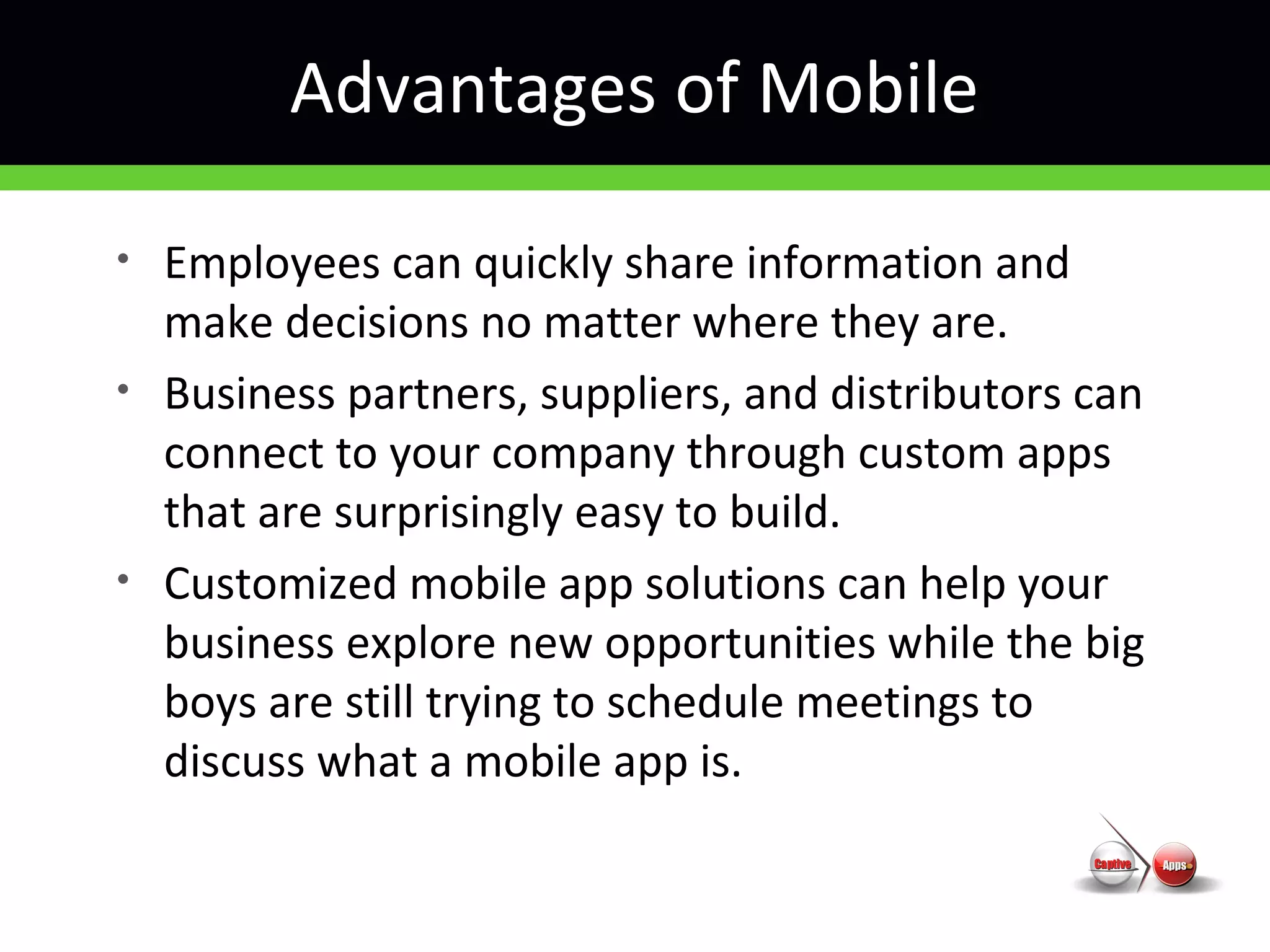 Advantages of Mobile
• Employees can quickly share information and
make decisions no matter where they are.
• Business partners, suppliers, and distributors can
connect to your company through custom apps
that are surprisingly easy to build.
• Customized mobile app solutions can help your
business explore new opportunities while the big
boys are still trying to schedule meetings to
discuss what a mobile app is.
 
