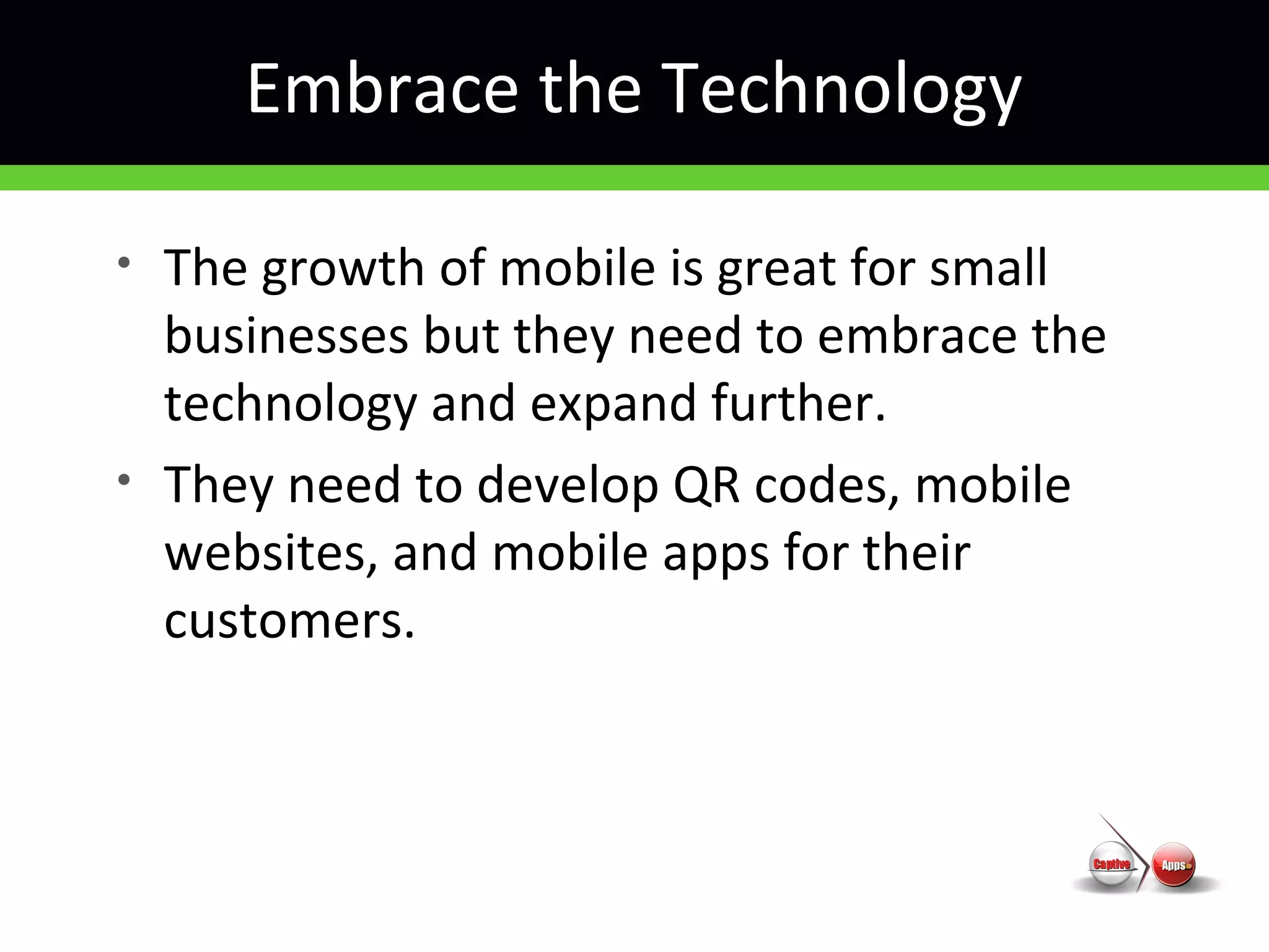 Embrace the Technology
• The growth of mobile is great for small
businesses but they need to embrace the
technology and expand further.
• They need to develop QR codes, mobile
websites, and mobile apps for their
customers.
 